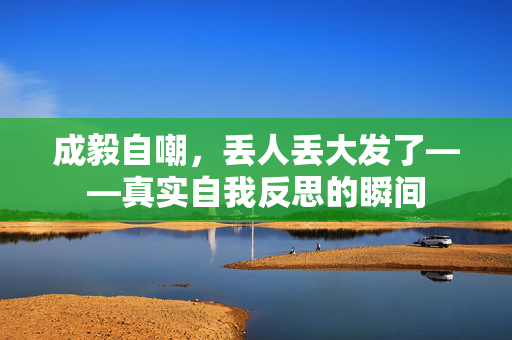 成毅自嘲，丢人丢大发了——真实自我反思的瞬间