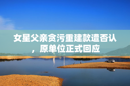 女星父亲贪污重建款遭否认，原单位正式回应