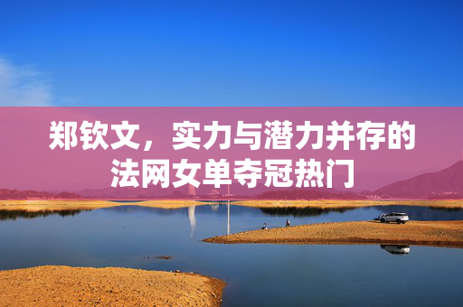 郑钦文，实力与潜力并存的法网女单夺冠热门