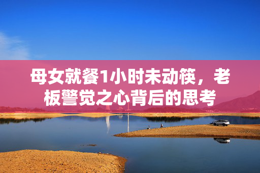 母女就餐1小时未动筷，老板警觉之心背后的思考