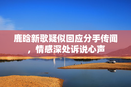 鹿晗新歌疑似回应分手传闻，情感深处诉说心声