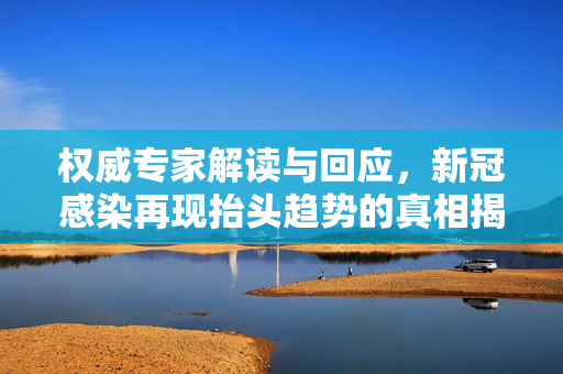 权威专家解读与回应，新冠感染再现抬头趋势的真相揭秘