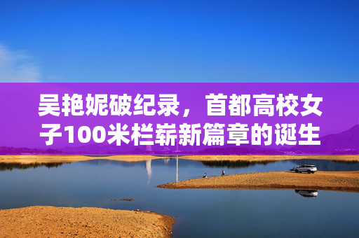 吴艳妮破纪录，首都高校女子100米栏崭新篇章的诞生