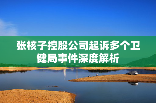 张核子控股公司起诉多个卫健局事件深度解析