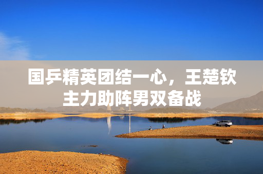 国乒精英团结一心，王楚钦主力助阵男双备战