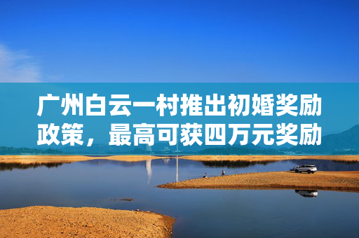 广州白云一村推出初婚奖励政策，最高可获四万元奖励