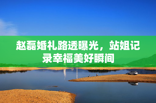 赵磊婚礼路透曝光，站姐记录幸福美好瞬间