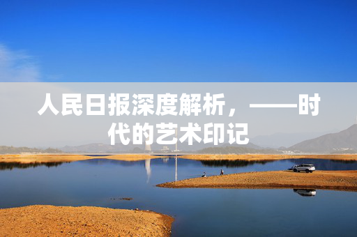 人民日报深度解析，——时代的艺术印记