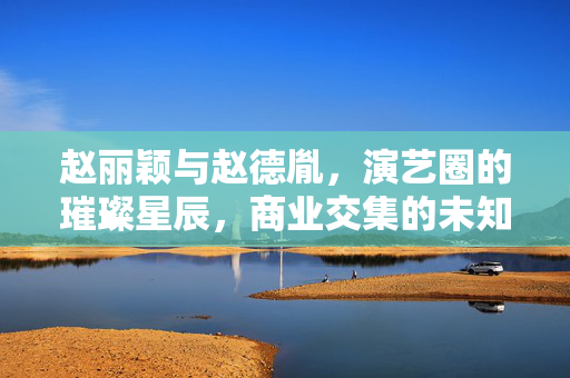 赵丽颖与赵德胤，演艺圈的璀璨星辰，商业交集的未知探索