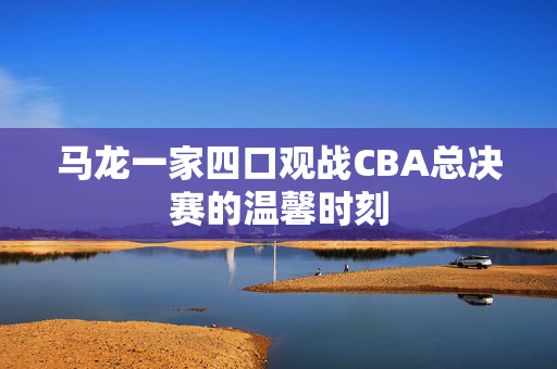 马龙一家四口观战CBA总决赛的温馨时刻