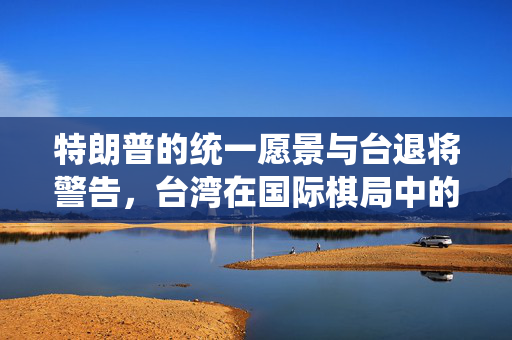 特朗普的统一愿景与台退将警告，台湾在国际棋局中的关键角色