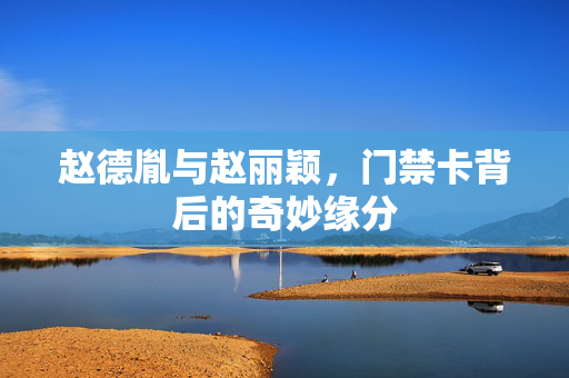 赵德胤与赵丽颖，门禁卡背后的奇妙缘分