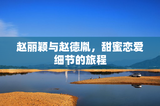 赵丽颖与赵德胤，甜蜜恋爱细节的旅程