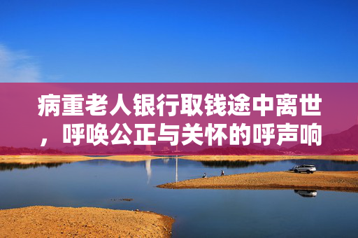病重老人银行取钱途中离世，呼唤公正与关怀的呼声响起