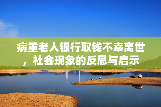 病重老人银行取钱不幸离世，社会现象的反思与启示