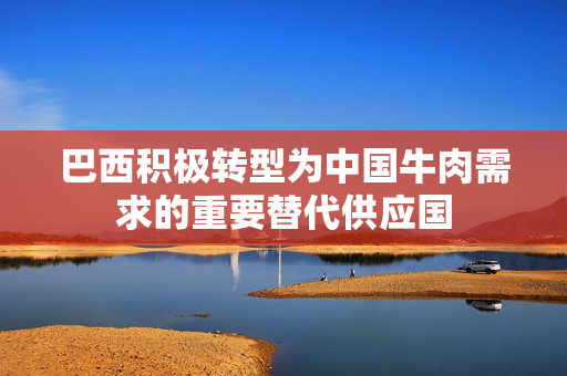 巴西积极转型为中国牛肉需求的重要替代供应国