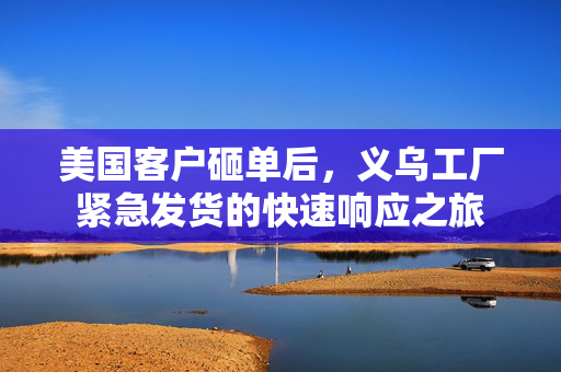 美国客户砸单后，义乌工厂紧急发货的快速响应之旅