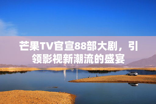 芒果TV官宣88部大剧，引领影视新潮流的盛宴