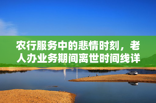 农行服务中的悲情时刻，老人办业务期间离世时间线详述