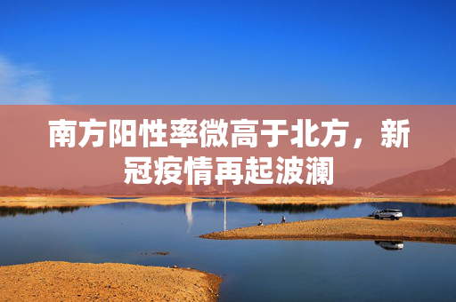 南方阳性率微高于北方，新冠疫情再起波澜