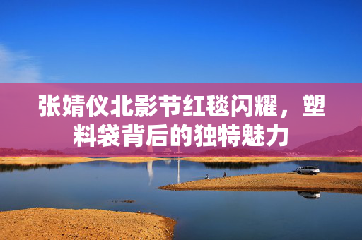 张婧仪北影节红毯闪耀，塑料袋背后的独特魅力
