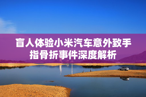 盲人体验小米汽车意外致手指骨折事件深度解析