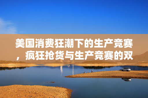美国消费狂潮下的生产竞赛，疯狂抢货与生产竞赛的双重挑战