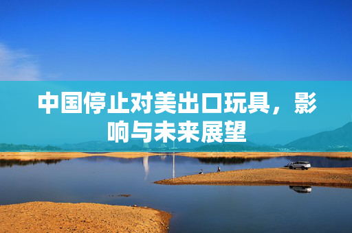 中国停止对美出口玩具，影响与未来展望