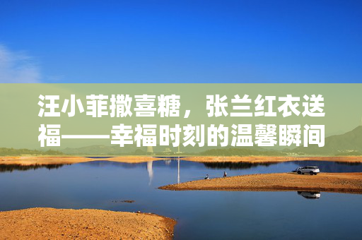 汪小菲撒喜糖，张兰红衣送福——幸福时刻的温馨瞬间