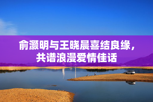 俞灏明与王晓晨喜结良缘，共谱浪漫爱情佳话