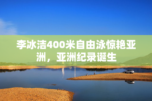 李冰洁400米自由泳惊艳亚洲，亚洲纪录诞生