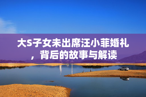 大S子女未出席汪小菲婚礼，背后的故事与解读