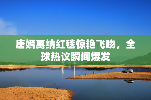 唐嫣戛纳红毯惊艳飞吻，全球热议瞬间爆发