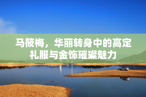 马筱梅，华丽转身中的高定礼服与金饰璀璨魅力