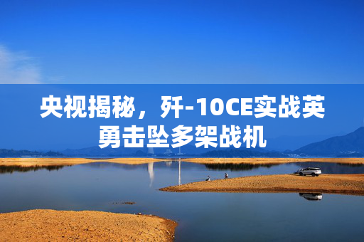 央视揭秘，歼-10CE实战英勇击坠多架战机