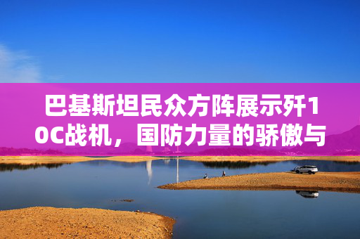 巴基斯坦民众方阵展示歼10C战机，国防力量的骄傲与民众的自豪