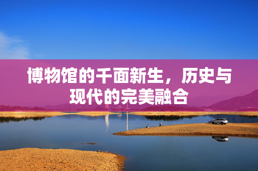 博物馆的千面新生，历史与现代的完美融合