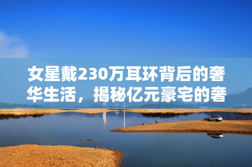 女星戴230万耳环背后的奢华生活，揭秘亿元豪宅的奢华世界