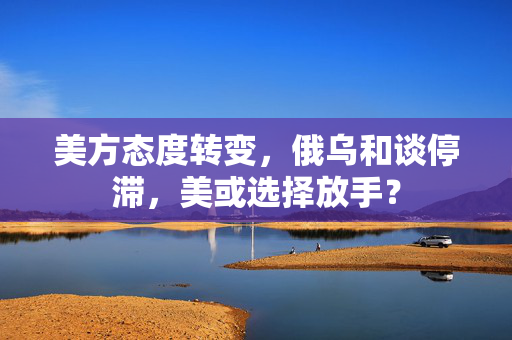 美方态度转变，俄乌和谈停滞，美或选择放手？