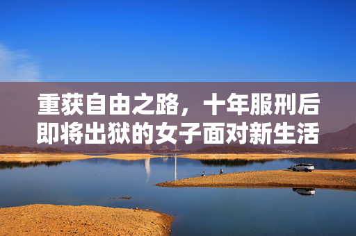 重获自由之路，十年服刑后即将出狱的女子面对新生活