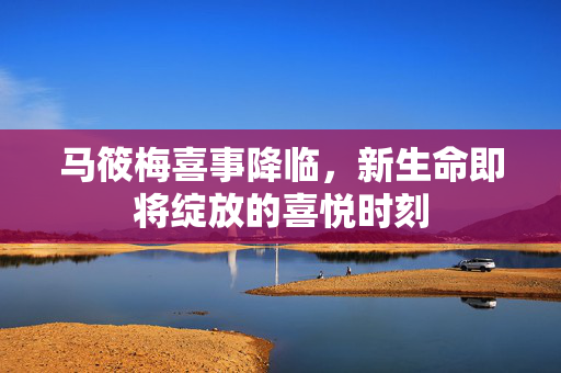 马筱梅喜事降临，新生命即将绽放的喜悦时刻
