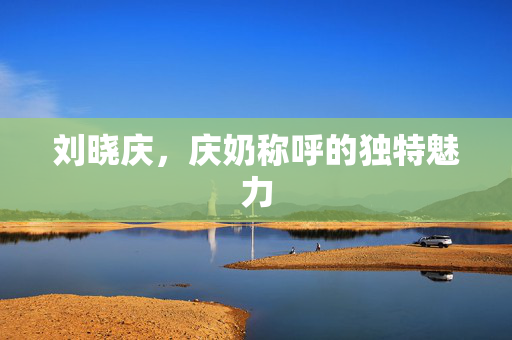 刘晓庆，庆奶称呼的独特魅力