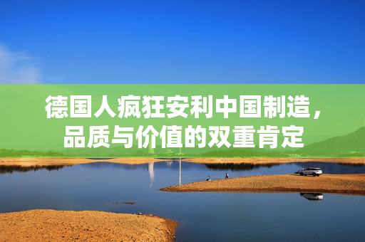 德国人疯狂安利中国制造，品质与价值的双重肯定