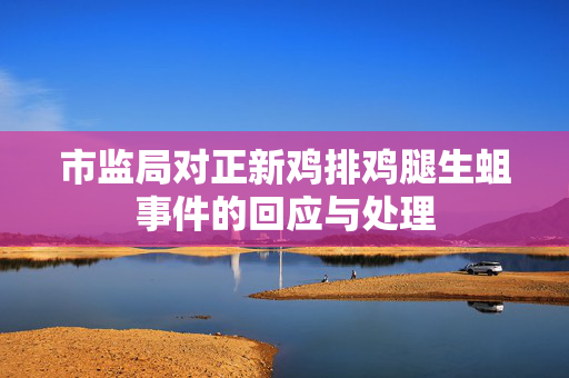 市监局对正新鸡排鸡腿生蛆事件的回应与处理