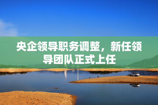 央企领导职务调整，新任领导团队正式上任
