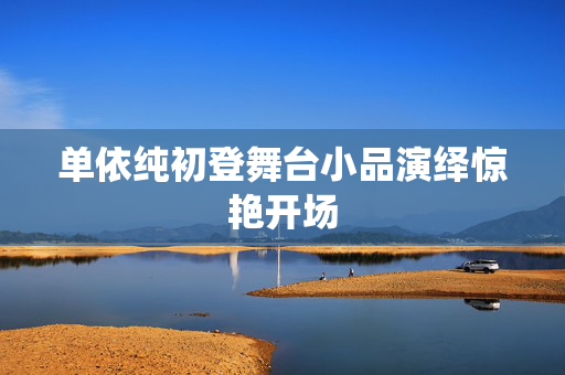 单依纯初登舞台小品演绎惊艳开场
