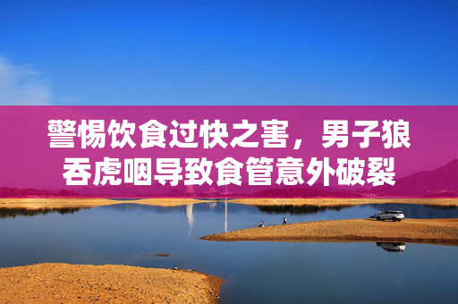 警惕饮食过快之害，男子狼吞虎咽导致食管意外破裂