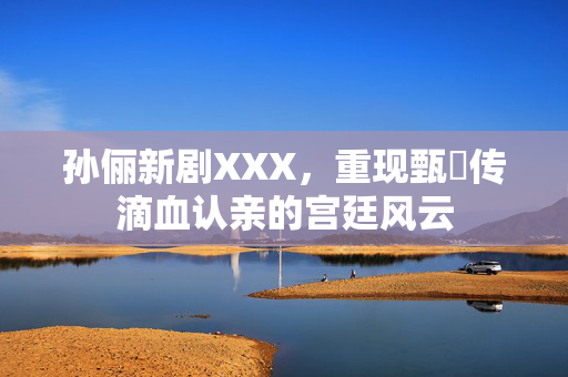 孙俪新剧XXX，重现甄嬛传滴血认亲的宫廷风云