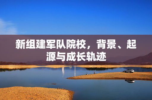 新组建军队院校，背景、起源与成长轨迹
