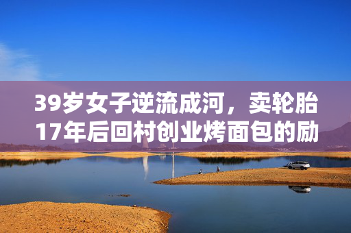 39岁女子逆流成河，卖轮胎17年后回村创业烤面包的励志故事
